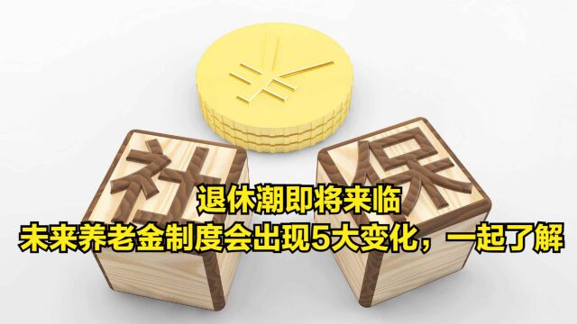 退休潮即将来临,未来养老金制度会出现5大变化,一起了解下