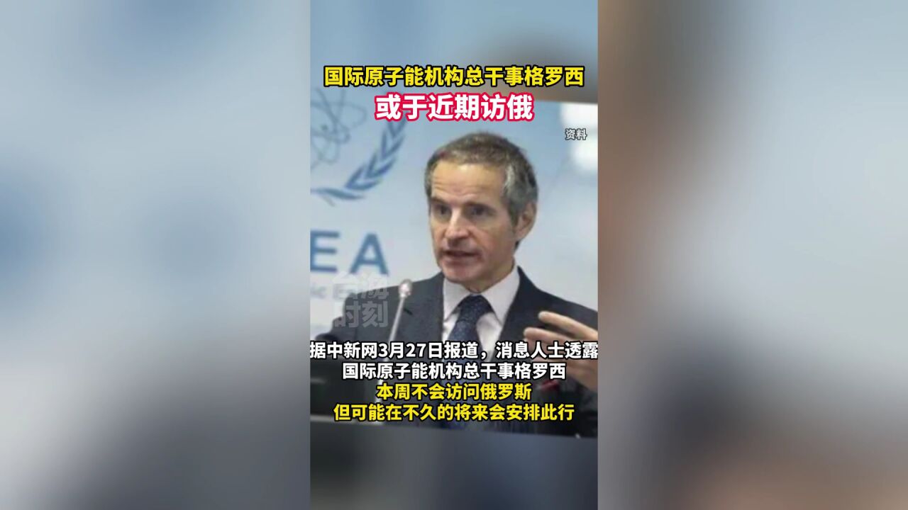 国际原子能机构总干事格罗西或于近期访俄