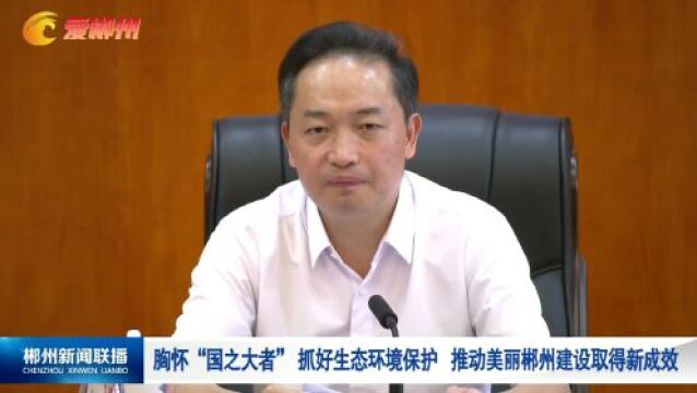 胸怀“国之大者” 抓好生态环境保护 推动美丽郴州建设取得新成效