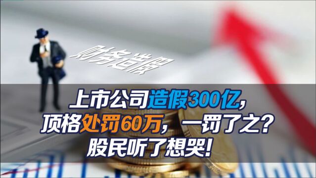 上市公司造假300亿,顶格处罚60万,一罚了之?股民听了想哭!