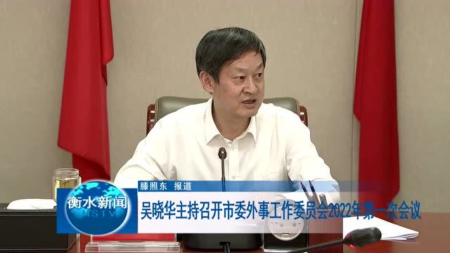 吴晓华主持召开市委外事工作委员会2022年第一次会议