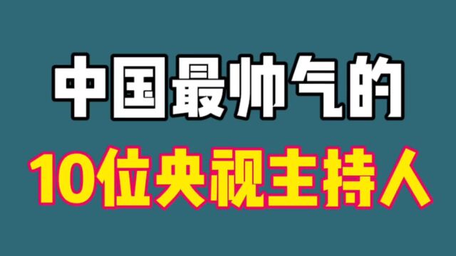 中国最帅的10位央视主持人,个个才华横溢气宇轩昂,颜值不输明星