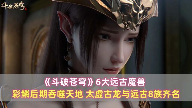 《斗破苍穹》6大远古魔兽:彩鳞后期吞噬天地,太虚古龙与远古8族齐名