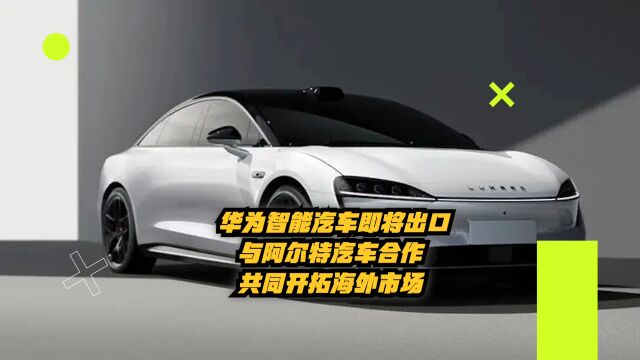 华为智能汽车即将出口!与阿尔特汽车合作,共同开拓海外市场