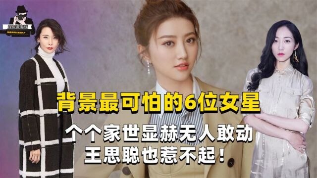 背景最可怕的6位女星,个个家世显赫无人敢动,王思聪也惹不起!