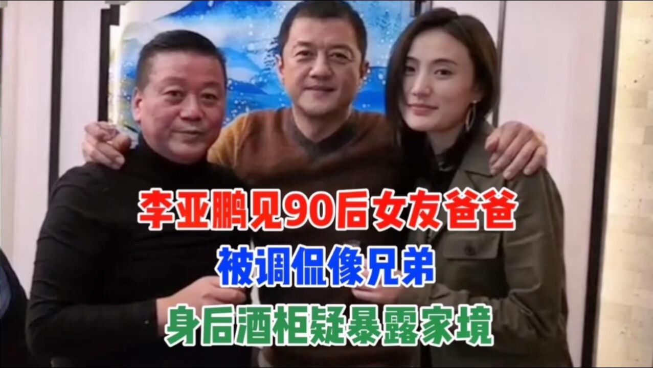 李亚鹏见90后女友爸爸,被调侃像兄弟,身后酒柜疑暴露家境!