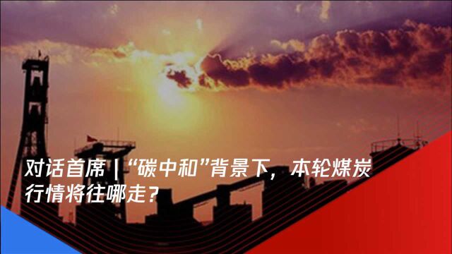 对话首席|“碳中和”背景下,本轮煤炭行情将往哪走?