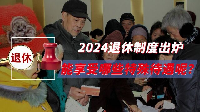 养老金大变天,2024退休制度出炉,能享受哪些特殊待遇呢?