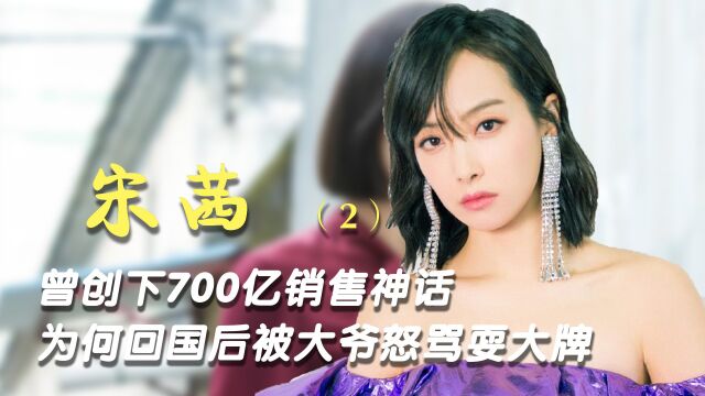 宋茜曾创下700亿销售神话,为何回国后被大爷骂耍大牌