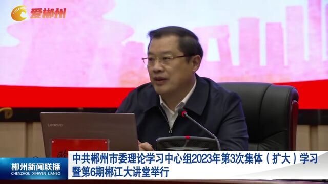 中共郴州市委理论学习中心组2023年第3次集体(扩大)学习暨第6期郴江大讲堂举行