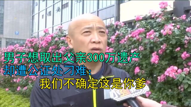 男子想取出父亲300万遗产,却遭公证处刁难:我们不确定这是你爹