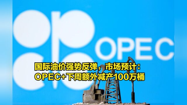 国际油价强势反弹,市场预计:OPEC+下周额外减产100万桶