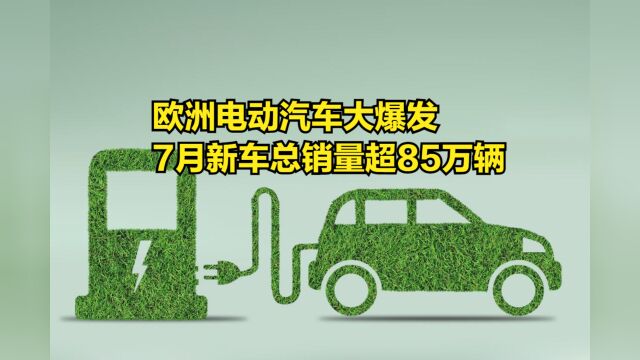 欧洲电动汽车大爆发,7月新车总销量超85万辆,燃油车份额下滑