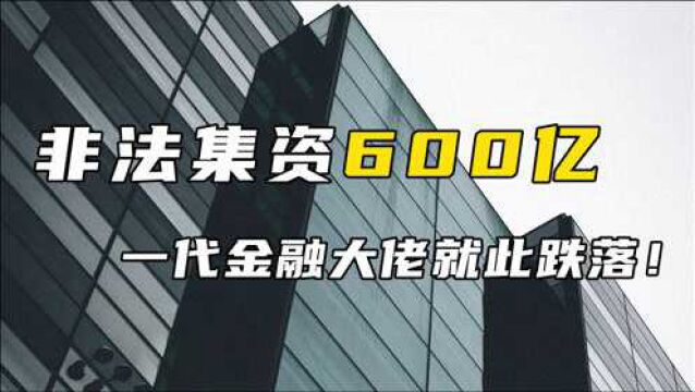 非法集资600亿,一代金融大佬就此跌落!