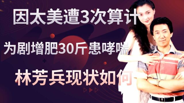 因长相太美3次遭人算计,为角色增肥30斤患哮喘,林芳兵现状如何