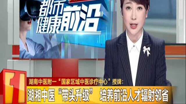 湖南中医附一“国家区域中医诊疗中心”授牌:湖湘中医“带头升级” 培养前沿人才辐射邻省