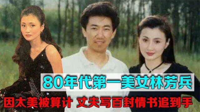 80年代“第一美女”林芳兵:因太美被算计,丈夫写百封情书追到手