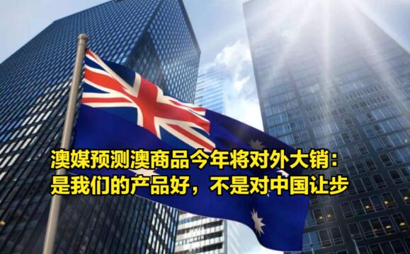 澳媒预测澳商品今年将对外大销:是我们的产品好,不是对中国让步