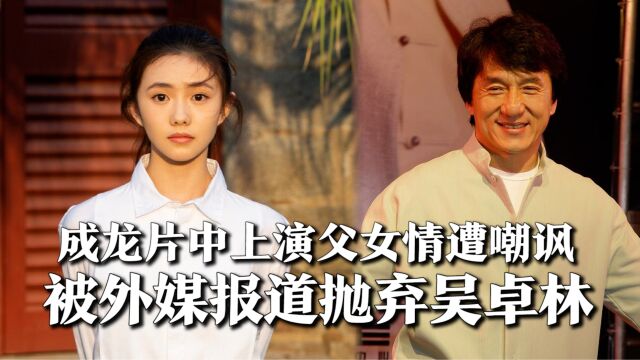 成龙片中上演父女情遭嘲讽,被外媒报道抛弃吴卓林,被指是可怕父亲