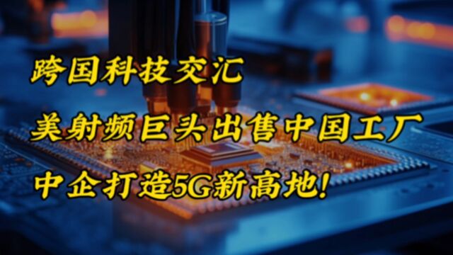 跨国科技交汇,美射频巨头出售中国工厂,中企打造5G新高地!