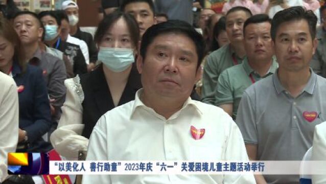 “以美化人 善行助童”2023年庆“六一”关爱困境儿童主题活动举行