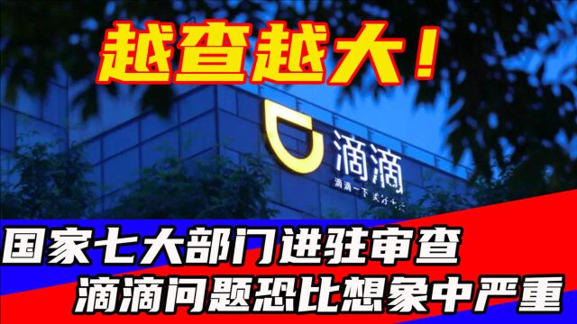 越查越大!国家七大部门联合进驻审查,滴滴问题恐比想象中严重