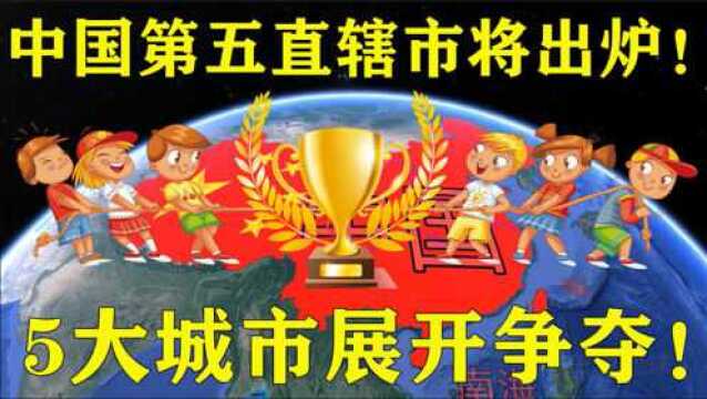 中国“第五个直辖市”即将出炉!5大城市展开争夺,谁会是赢家?