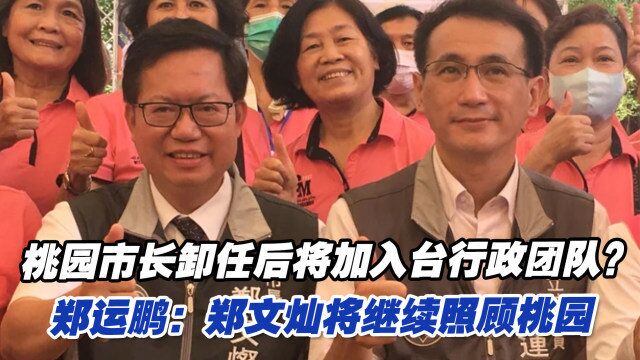 桃园市长卸任后将加入台行政团队?郑运鹏:郑文灿将继续照顾桃园