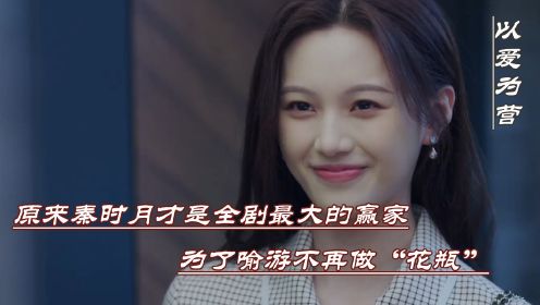 《以爱为营》：原来秦时月才是全剧最大赢家，为了喻游不再做“花瓶”，两人最后修成正果