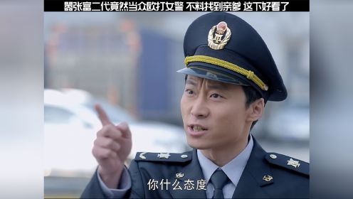 嚣张富二代当众人打女警，不料找到亲爹来，这下好看了