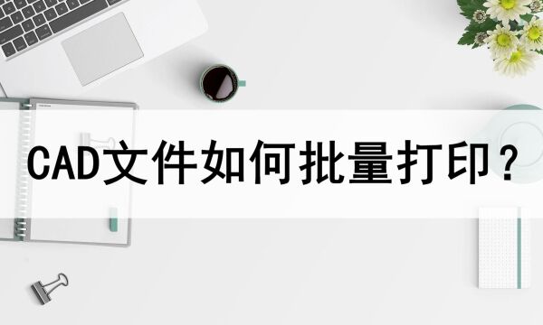 CAD文件如何批量打印?打印方法分享