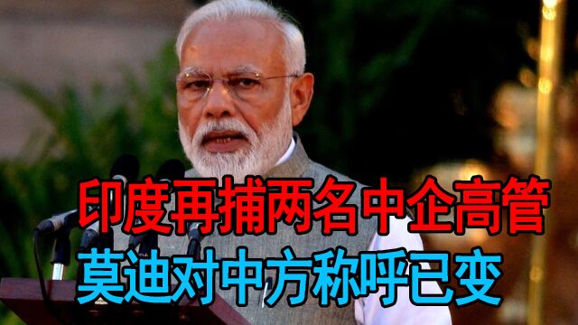 印度再捕两名中企高管,莫迪对中方称呼已变,已打算主动“摊牌”