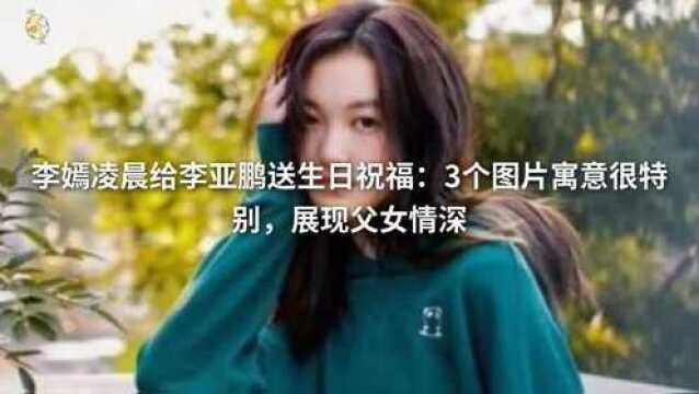 李嫣凌晨给李亚鹏送生日祝福:3个图片寓意很特别,展现父女情深