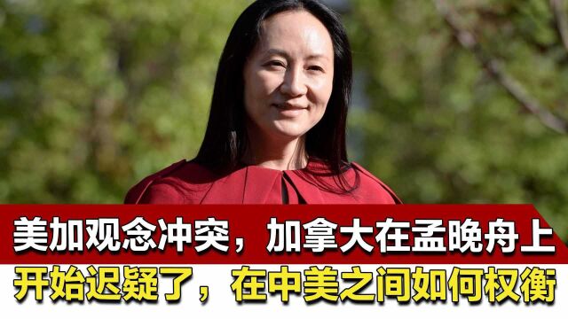 美加观念冲突,加拿大在孟晚舟上开始迟疑了,在中美之间如何权衡