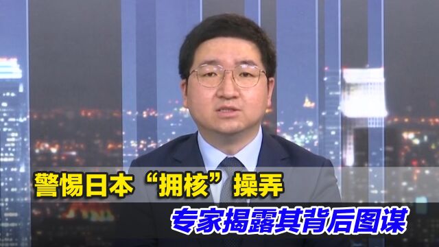 警惕日本“拥核”操弄,专家揭露其背后图谋