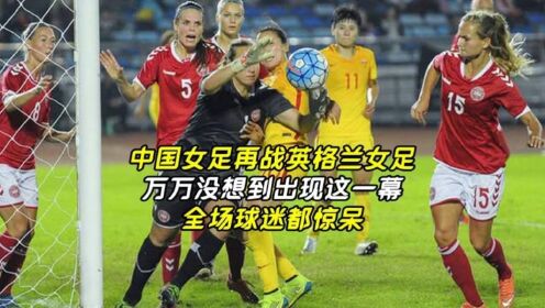 中国女足再战英格兰女足，万万没想到出现这一幕，全场球迷都惊呆