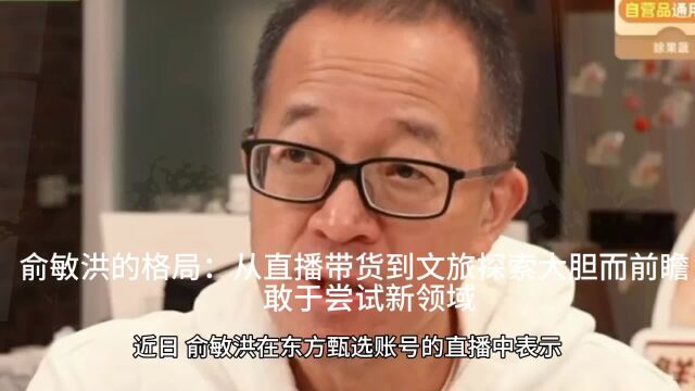 俞敏洪的格局:从直播带货到文旅探索大胆而前瞻,敢于尝试新领域