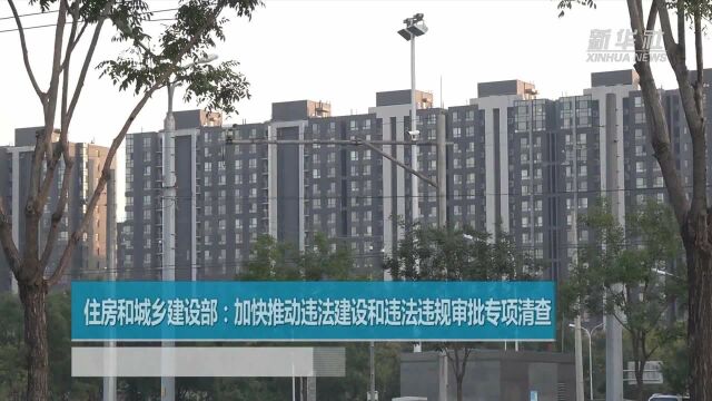 住房和城乡建设部:加快推动违法建设和违法违规审批专项清查