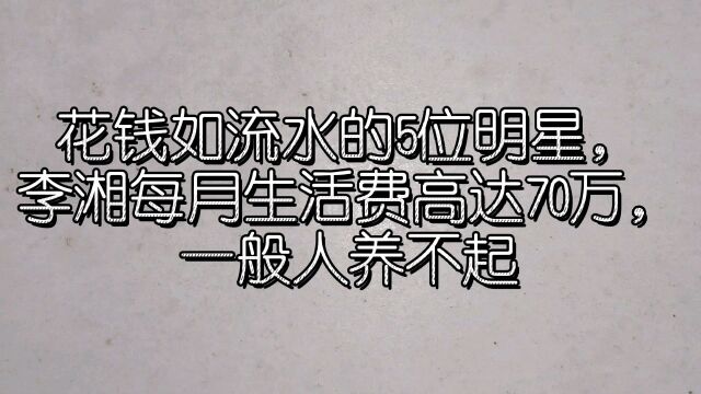 花钱如流水的5位明星,李湘每月生活费高达70万,一般人养不起