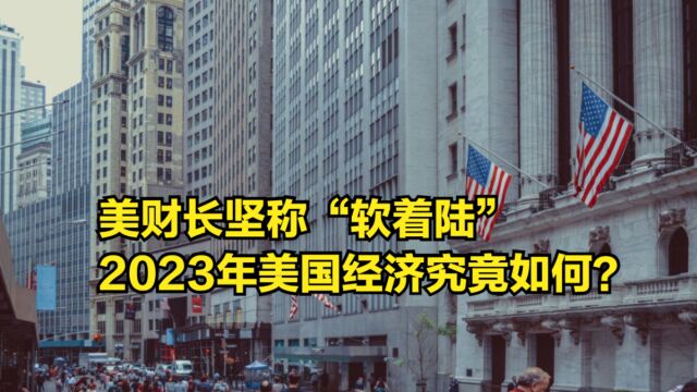 美财长坚称“软着陆”,是真的吗?2023年美国经济究竟如何?