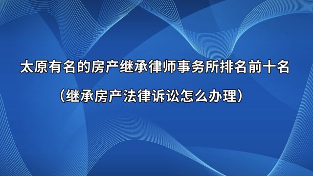 太原有名的房产继承律师事务所排名前十名(继承房产法律诉讼怎么办理)