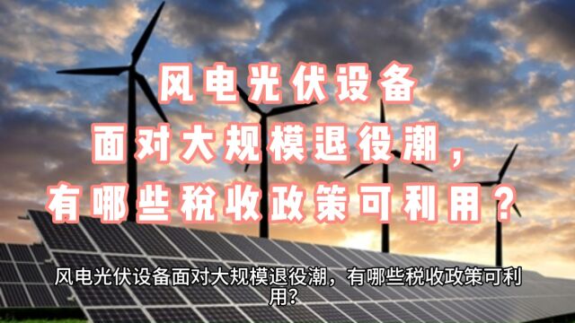 风电光伏设备面对大规模退役潮,有哪些税收政策可利用?