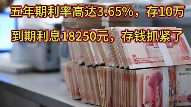 五年期存款利率高达3.65%,存10万到期利息18250元,存钱抓紧了