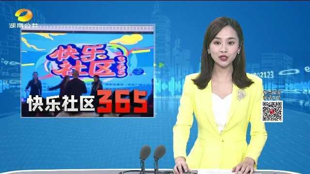 4G连线(快乐社区365)快乐社区365开锣了!长沙南家塘社区:社工参与好关系 社区居民一家亲 、、长沙怡海社区:叔叔阿姨嗨翻天 带着才艺来比拼