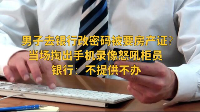 男子去银行改密码被要房产证?当场掏出手机录像怒吼柜员,银行这样回应