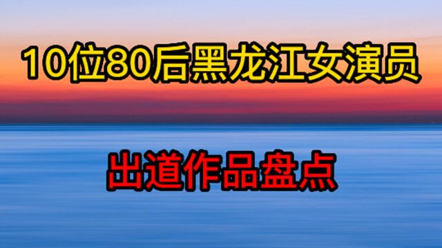 10位80后黑龙江女演员,出道作品盘点,黑龙江这么多美女演员吗?