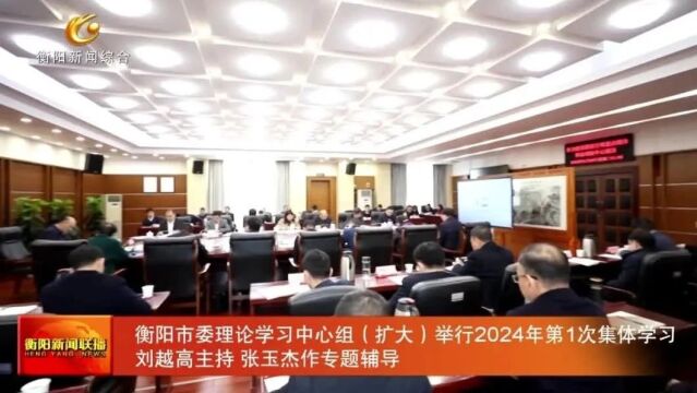 衡阳市委理论学习中心组(扩大)举行2024年第1次集体学习 刘越高主持 张玉杰作专题辅导