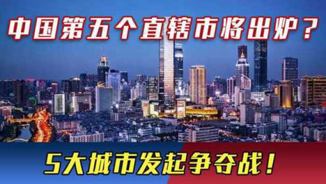 中国“第五个直辖市”将出炉?5大城市发起争夺战,谁会是最后赢家