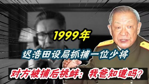 1999年,迟浩田设局抓捕一位少将,对方被捕后挑衅:我爸知道吗?_高清1080P在线观看平台_腾讯视频