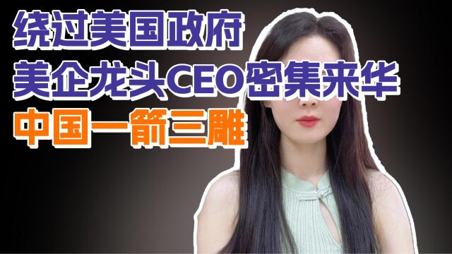 绕过美国政府,美企龙头CEO密集来华,中国一箭三雕